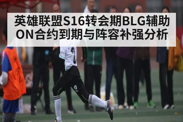 英雄联盟S16转会期BLG辅助ON合约到期与阵容补强分析