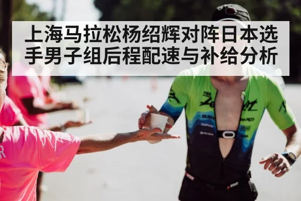 上海马拉松杨绍辉对阵日本选手男子组后程配速与补给分析